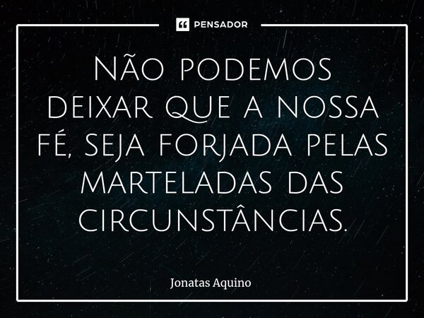 Não podemos deixar que a nossa fé, seja forjada pelas marteladas das circunstâncias.⁠... Frase de Jonatas Aquino.
