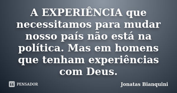 A EXPERIÊNCIA que necessitamos para mudar nosso país não está na política. Mas em homens que tenham experiências com Deus.... Frase de Jonatas Bianquini.