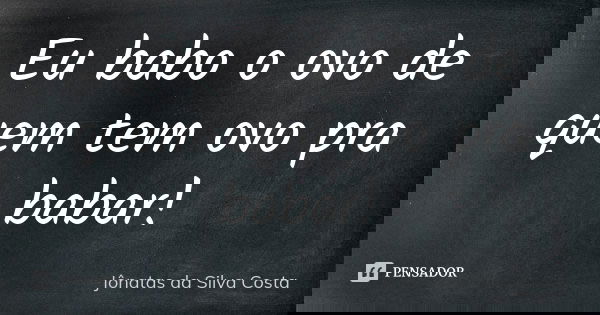 Eu babo o ovo de quem tem ovo pra babar!... Frase de Jônatas da Silva Costa.