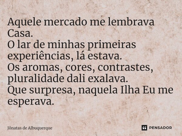 ⁠⁠Aquele mercado me lembrava Casa. O lar de minhas primeiras experiências, lá estava. Os aromas, cores, contrastes, pluralidade dali exalava. Que surpresa, naqu... Frase de Jônatas de Albuquerque.