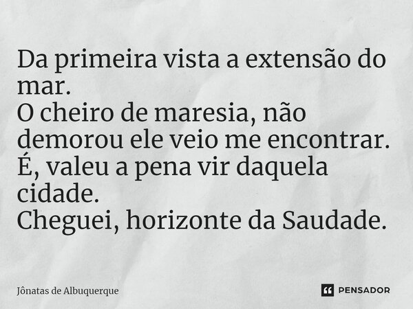 ⁠Da primeira vista a extensão do mar. O cheiro de maresia, não demorou ele veio me encontrar. É, valeu a pena vir daquela cidade. Cheguei, horizonte da Saudade.... Frase de Jônatas de Albuquerque.