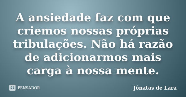 A ansiedade faz com que criemos nossas próprias tribulações. Não há razão de adicionarmos mais carga à nossa mente.... Frase de Jônatas de Lara.