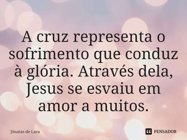 ⁠A cruz representa o sofrimento que conduz à glória. Através dela, Jesus se esvaiu em amor a muitos.... Frase de Jônatas de Lara.