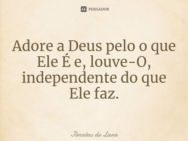 ⁠Adore a Deus pelo o que Ele É e, louve-O, independente do que Ele faz.... Frase de Jônatas de Lara.