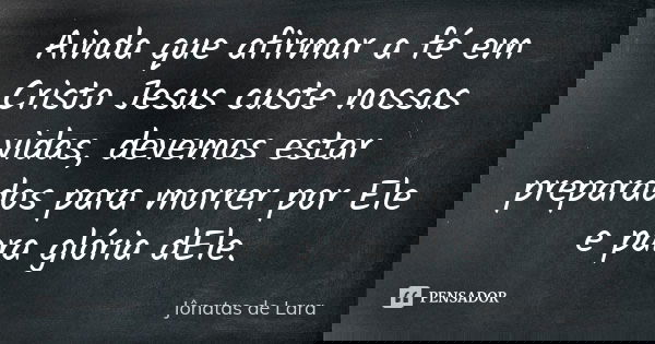 Ainda que afirmar a fé em Cristo Jesus custe nossas vidas, devemos estar preparados para morrer por Ele e para glória dEle.... Frase de Jônatas de Lara.