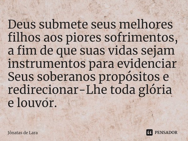 ⁠Deus submete seus melhores filhos aos piores sofrimentos, a fim de que suas vidas sejam instrumentos para evidenciar Seus soberanos propósitos e redirecionar-L... Frase de Jônatas de Lara.