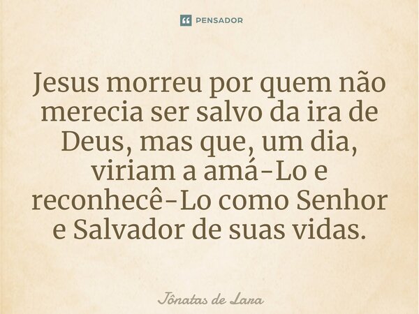 ⁠Jesus morreu por quem não merecia ser salvo da ira de Deus, mas que, um dia, viriam a amá-Lo e reconhecê-Lo como Senhor e Salvador de suas vidas.... Frase de Jônatas de Lara.