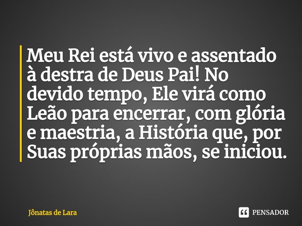 ⁠Meu Rei está vivo e assentado à destra de Deus Pai! No devido tempo, Ele virá como Leão para encerrar, com glória e maestria, a História que, por Suas próprias... Frase de Jônatas de Lara.