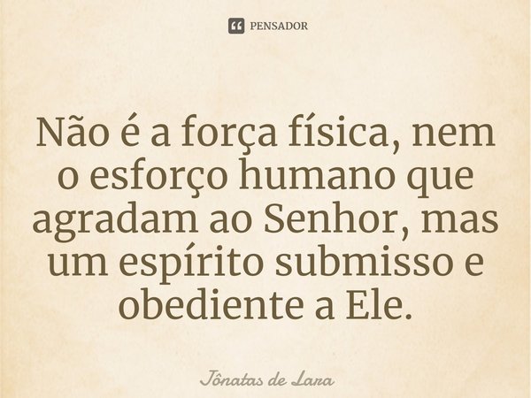 ⁠Não é a força física, nem o esforço humano que agradam ao Senhor, mas um espírito submisso e obediente a Ele.... Frase de Jônatas de Lara.