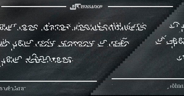 O que nos torna insubstituíveis é aquilo que nós somos e não o que fazemos.... Frase de Jônatas de Lara.