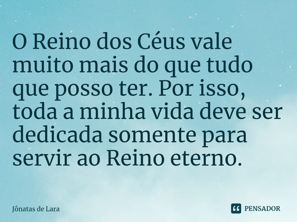 ⁠O Reino dos Céus vale muito mais do que tudo que posso ter. Por isso, toda a minha vida deve ser dedicada somente para servir ao Reino eterno.... Frase de Jônatas de Lara.