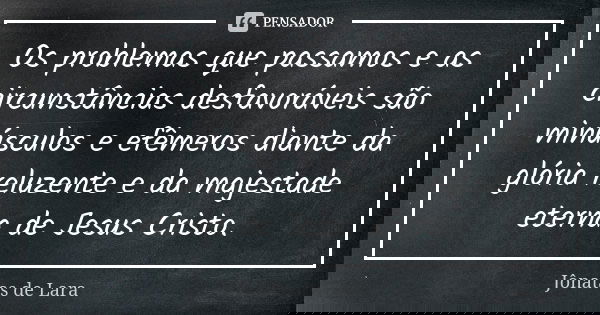 Os problemas que passamos e as circunstâncias desfavoráveis são minúsculos e efêmeros diante da glória reluzente e da majestade eterna de Jesus Cristo.... Frase de Jônatas de Lara.