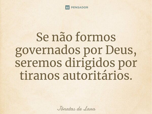 Se não formos governados por Deus, seremos dirigidos por tiranos autoritários.... Frase de Jônatas de Lara.