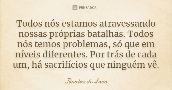 Todos nós estamos atravessando nossas próprias batalhas. Todos nós temos problemas, só que em níveis diferentes. Por trás de cada um, há sacrifícios que ninguém... Frase de Jônatas de Lara.