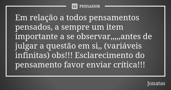 Em relação a todos pensamentos pensados, a sempre um item importante a se observar,,,,,antes de julgar a questão em si,, (variáveis infinitas) obs!!! Esclarecim... Frase de Jônatas.