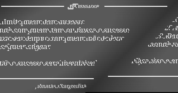 1. Imite quem tem sucesso. 2. Ande com quem tem ou busca o sucesso. 3. Reduza seu tempo com quem não te leva aonde você quer chegar. Faça isso e então o sucesso... Frase de Jonatas Evangelista.