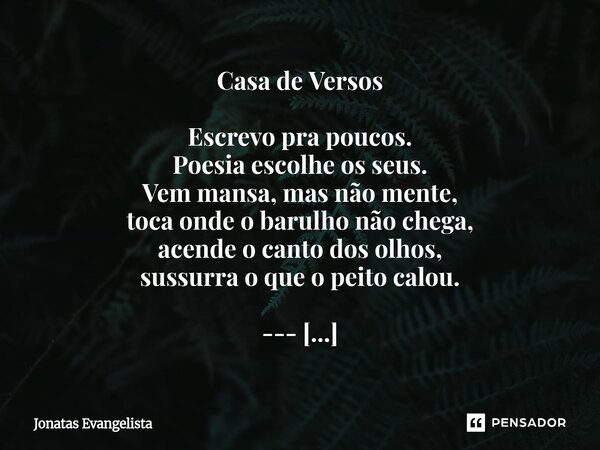 Casa de Versos Escrevo pra poucos. Poesia escolhe os seus. Vem mansa, mas não mente, toca onde o barulho não chega, acende o canto dos olhos, sussurra o que o ... Frase de Jonatas Evangelista.