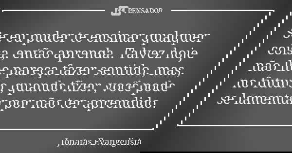 Se eu puder te ensinar qualquer coisa, então aprenda. Talvez hoje não lhe pareça fazer sentido, mas, no futuro, quando fizer, você pode se lamentar por não ter ... Frase de Jonatas Evangelista.