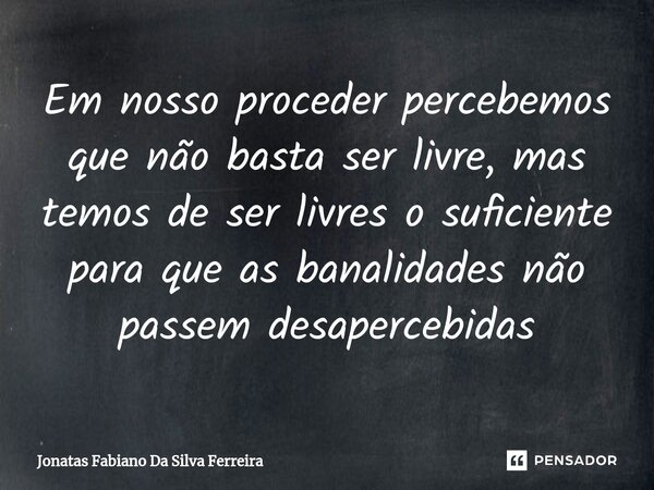 Em nosso proceder percebemos que não basta ser livre, mas temos de ser livres o suficiente para que as banalidades não passem desapercebidas⁠... Frase de Jonatas Fabiano Da Silva Ferreira.