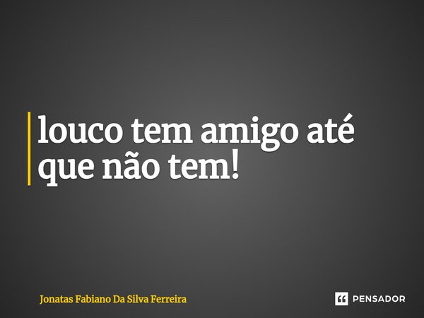 ⁠louco tem amigo até que não tem!... Frase de Jonatas Fabiano Da Silva Ferreira.