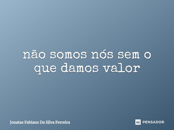 ⁠não somos nós sem o que damos valor... Frase de Jonatas Fabiano Da Silva Ferreira.