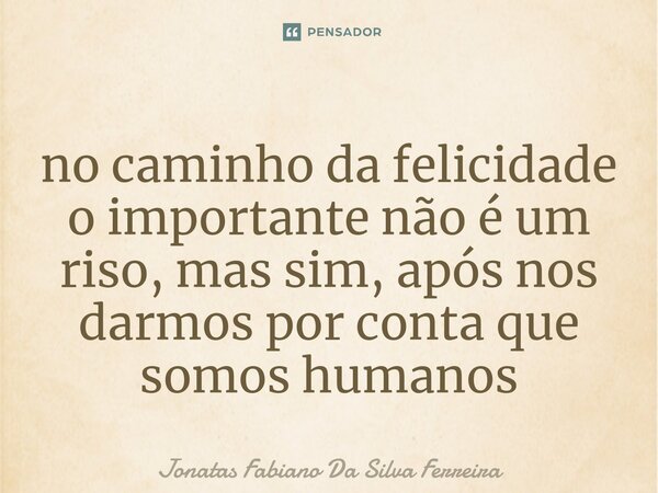 ⁠no caminho da felicidade o importante não é um riso, mas sim, após nos darmos por conta que somos humanos... Frase de Jonatas Fabiano Da Silva Ferreira.