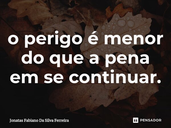 ⁠o perigo é menor do que a pena em se continuar.... Frase de Jonatas Fabiano Da Silva Ferreira.