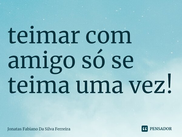 ⁠teimar com amigo só se teima uma vez!... Frase de Jonatas Fabiano Da Silva Ferreira.