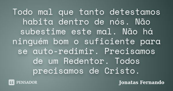 Todo mal que tanto detestamos habita dentro de nós. Não subestime este mal. Não há ninguém bom o suficiente para se auto-redimir. Precisamos de um Redentor. Tod... Frase de Jonatas Fernando.