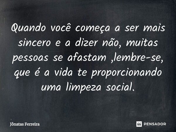 Quando você começa a ser mais sincero e a dizer não, muitas pessoas se afastam ,lembre-se, que é a vida te proporcionando uma limpeza social.... Frase de Jônatas Ferreira.