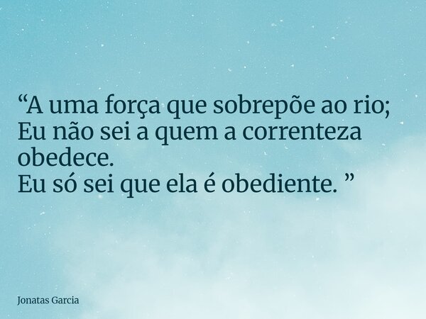 “A uma força que sobrepõe ao rio; Eu não sei a quem a correnteza obedece. Eu só sei que ela é obediente. ”... Frase de Jonatas Garcia.