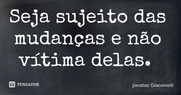 Seja sujeito das mudanças e não vítima delas.... Frase de Jonatas Giacomelli.