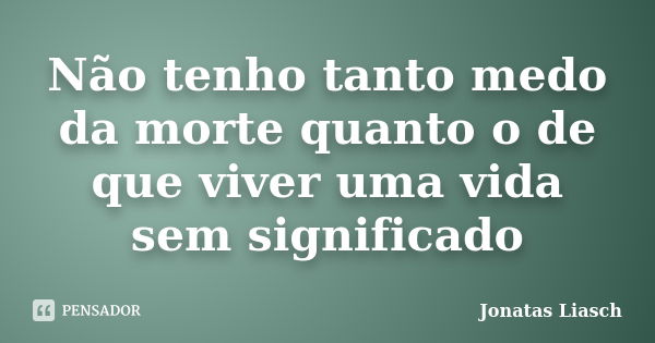 Não tenho tanto medo da morte quanto o de que viver uma vida sem significado... Frase de Jonatas Liasch.