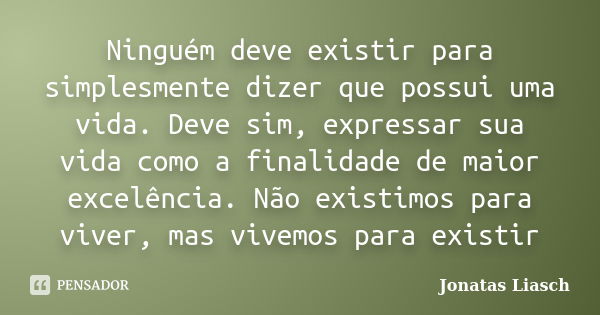 Ninguém deve existir para simplesmente dizer que possui uma vida. Deve sim, expressar sua vida como a finalidade de maior excelência. Não existimos para viver, ... Frase de Jonatas Liasch.