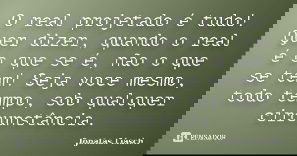 O real projetado é tudo! Quer dizer, quando o real é o que se é, não o que se tem! Seja voce mesmo, todo tempo, sob qualquer circunstância.... Frase de Jonatas Liasch.