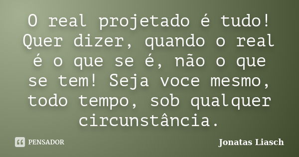 O real projetado é tudo! Quer dizer, quando o real é o que se é, não o que se tem! Seja voce mesmo, todo tempo, sob qualquer circunstância.... Frase de Jonatas Liasch.