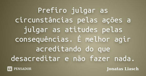 Prefiro julgar as circunstâncias pelas ações a julgar as atitudes pelas consequências. É melhor agir acreditando do que desacreditar e não fazer nada.... Frase de Jonatas Liasch.