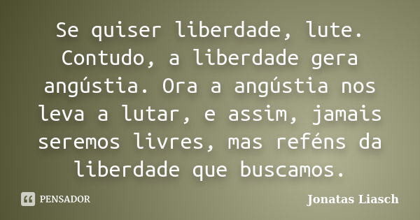 Se quiser liberdade, lute. Contudo, a liberdade gera angústia. Ora a angústia nos leva a lutar, e assim, jamais seremos livres, mas reféns da liberdade que busc... Frase de Jonatas Liasch.