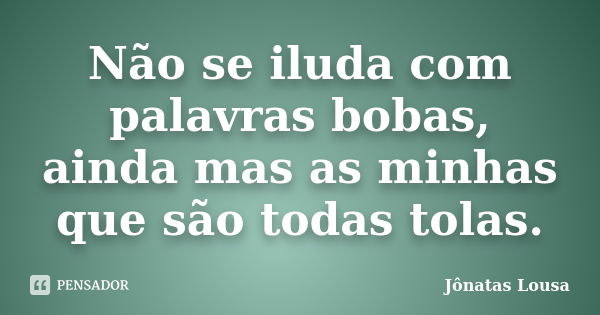 Não se iluda com palavras bobas, ainda mas as minhas que são todas tolas.... Frase de Jônatas Lousa.