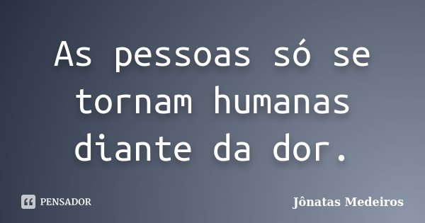 As pessoas só se tornam humanas diante da dor.... Frase de Jonatas Medeiros.