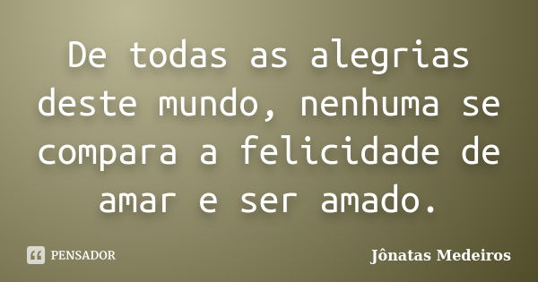 De todas as alegrias deste mundo, nenhuma se compara a felicidade de amar e ser amado.... Frase de Jônatas Medeiros.