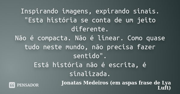 Inspirando imagens, expirando sinais. "Esta história se conta de um jeito diferente. Não é compacta. Não é linear. Como quase tudo neste mundo, não precisa... Frase de Jonatas Medeiros (em aspas frase de Lya Luft).