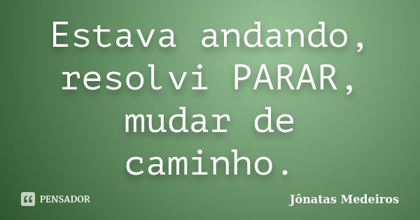 Estava andando, resolvi PARAR, mudar de caminho.... Frase de Jonatas Medeiros.