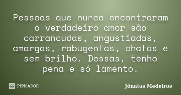 Pessoas que nunca encontraram o verdadeiro amor são carrancudas, angustiadas, amargas, rabugentas, chatas e sem brilho. Dessas, tenho pena e só lamento.... Frase de Jônatas Medeiros.