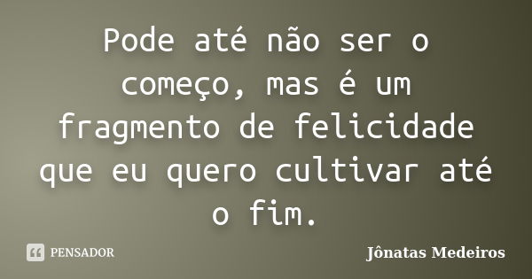 Pode até não ser o começo, mas é um fragmento de felicidade que eu quero cultivar até o fim.... Frase de Jonatas Medeiros.