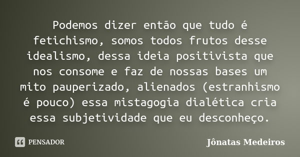 Podemos dizer então que tudo é fetichismo, somos todos frutos desse idealismo, dessa ideia positivista que nos consome e faz de nossas bases um mito pauperizado... Frase de Jonatas Medeiros.