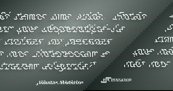 Só temos uma vida. Então por que desperdiçá-la com coisas ou pessoas que não nos interessam e não nos trazem alegria?... Frase de Jônatas Medeiros.
