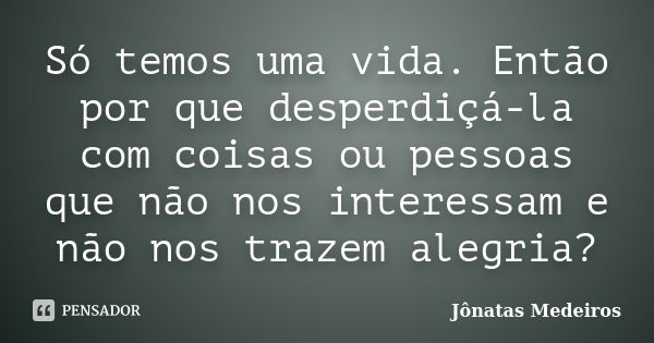 Só temos uma vida. Então por que desperdiçá-la com coisas ou pessoas que não nos interessam e não nos trazem alegria?... Frase de Jônatas Medeiros.