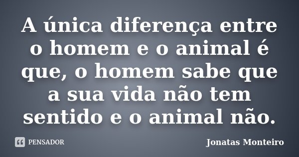A única diferença entre o homem e o animal é que, o homem sabe que a sua vida não tem sentido e o animal não.... Frase de Jonatas Monteiro.