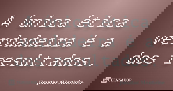 A única ética verdadeira é a dos resultados.... Frase de Jonatas Monteiro.
